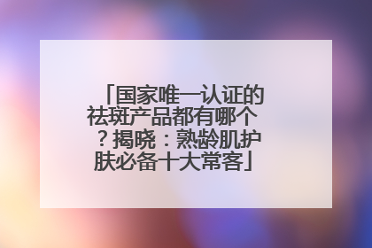 国家唯一认证的祛斑产品都有哪个？揭晓：熟龄肌护肤必备十大常客