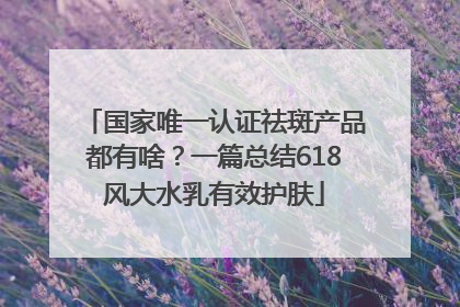 国家唯一认证祛斑产品都有啥？一篇总结618风大水乳有效护肤