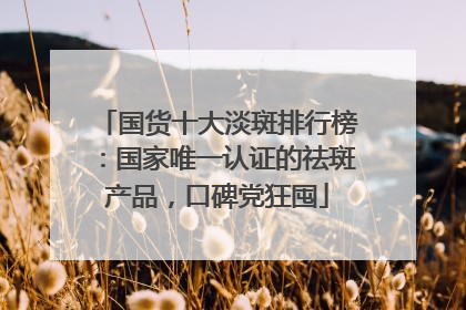 国货十大淡斑排行榜：国家唯一认证的祛斑产品，口碑党狂囤