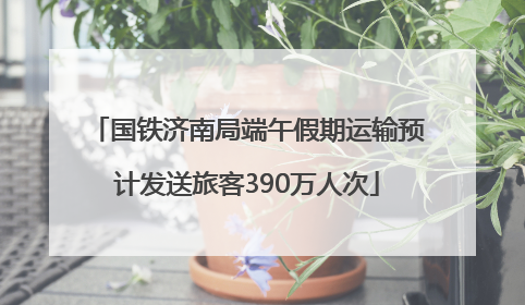 国铁济南局端午假期运输预计发送旅客390万人次