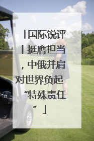 国际锐评丨挺膺担当，中俄并肩对世界负起“特殊责任”