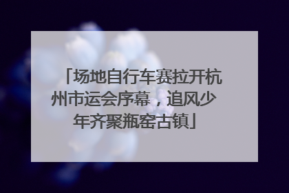 场地自行车赛拉开杭州市运会序幕，追风少年齐聚瓶窑古镇