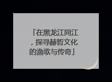 在黑龙江同江，探寻赫哲文化的渔歌与传奇