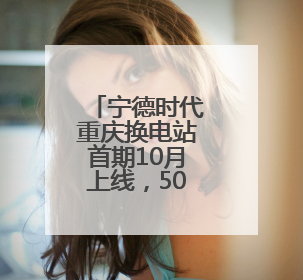 宁德时代重庆换电站首期10月上线，500辆重卡将“换芯”