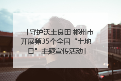 守护沃土良田 郴州市开展第35个全国“土地日”主题宣传活动