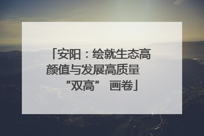 安阳:绘就生态高颜值与发展高质量 “双高” 画卷