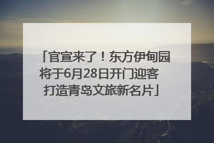 官宣来了！东方伊甸园将于6月28日开门迎客 打造青岛文旅新名片