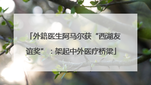 外籍医生阿马尔获“西湖友谊奖”：架起中外医疗桥梁