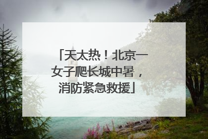 天太热！北京一女子爬长城中暑，消防紧急救援
