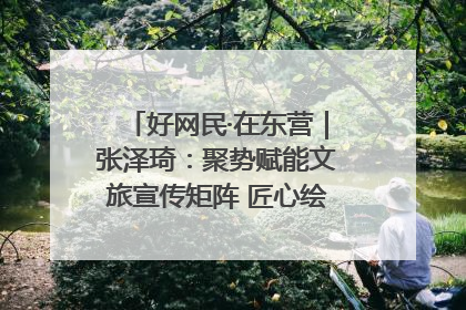 好网民·在东营｜张泽琦：聚势赋能文旅宣传矩阵 匠心绘就东营诗与远方