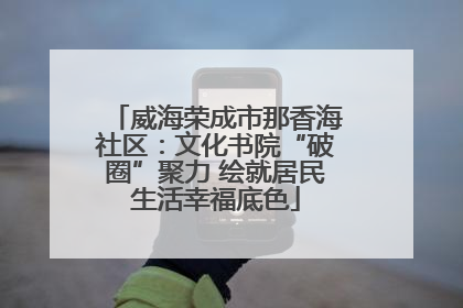 威海荣成市那香海社区：文化书院“破圈”聚力 绘就居民生活幸福底色
