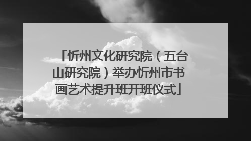 忻州文化研究院（五台山研究院）举办忻州市书画艺术提升班开班仪式