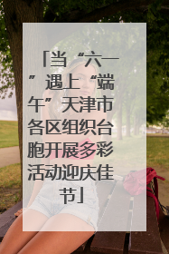 当“六一”遇上“端午”天津市各区组织台胞开展多彩活动迎庆佳节