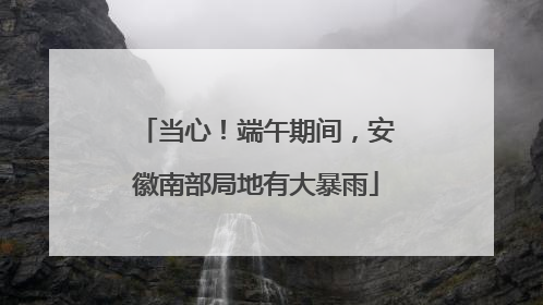 当心！端午期间，安徽南部局地有大暴雨