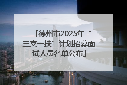 德州市2025年“三支一扶”计划招募面试人员名单公布