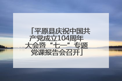 平原县庆祝中国共产党成立104周年大会暨“七一”专题党课报告会召开