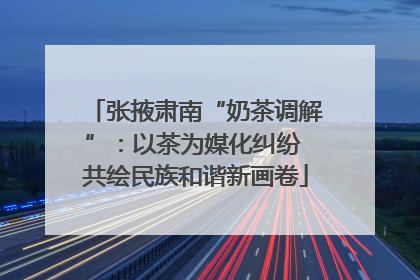 张掖肃南“奶茶调解”：以茶为媒化纠纷 共绘民族和谐新画卷