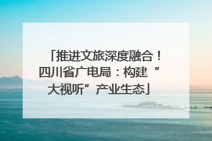 推进文旅深度融合！四川省广电局：构建“大视听”产业生态