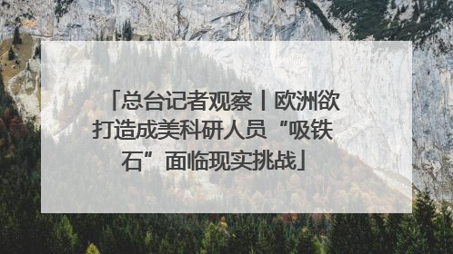 总台记者观察丨欧洲欲打造成美科研人员“吸铁石”面临现实挑战