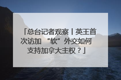 总台记者观察丨英王首次访加 “软”外交如何支持加拿大主权？
