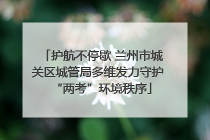 护航不停歇 兰州市城关区城管局多维发力守护“两考”环境秩序