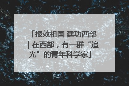 报效祖国 建功西部｜在西部，有一群“追光”的青年科学家