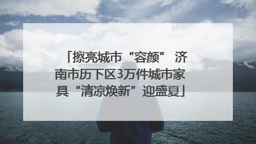 擦亮城市“容颜” 济南市历下区3万件城市家具“清凉焕新”迎盛夏