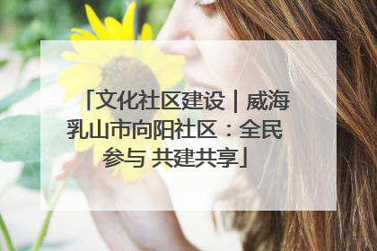 文化社区建设｜威海乳山市向阳社区：全民参与 共建共享