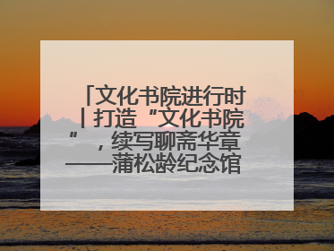 文化书院进行时丨打造“文化书院”，续写聊斋华章——蒲松龄纪念馆活态传承之道