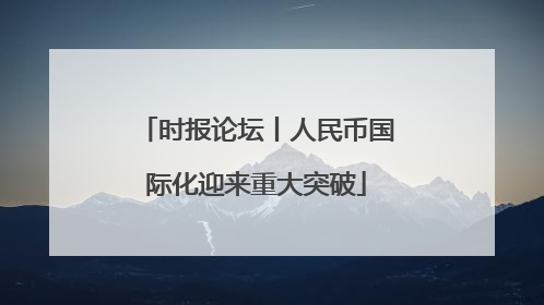时报论坛丨人民币国际化迎来重大突破
