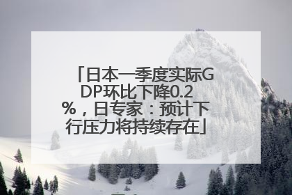 日本一季度实际GDP环比下降0.2%，日专家：预计下行压力将持续存在