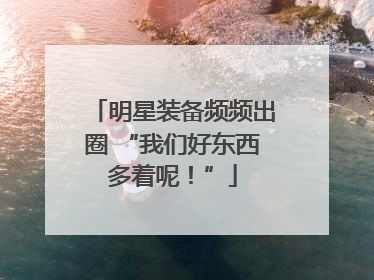 明星装备频频出圈 “我们好东西多着呢！”