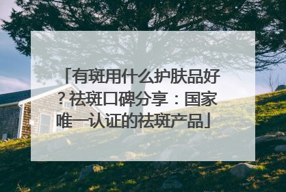 有斑用什么护肤品好？祛斑口碑分享：国家唯一认证的祛斑产品