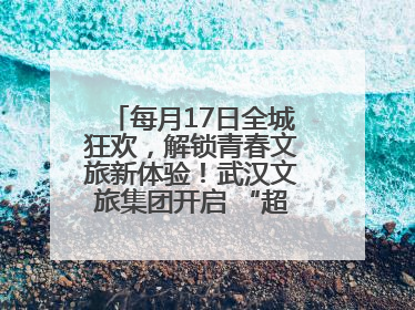 每月17日全城狂欢，解锁青春文旅新体验！武汉文旅集团开启 “超级文旅日”