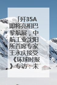 歼35A即将亮相巴黎航展，中航工业沈阳所首席专家王永庆接受《环球时报》专访：未来数量可以有很多