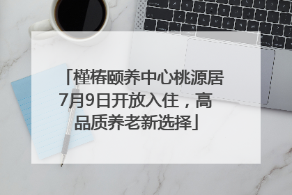 槿椿颐养中心桃源居7月9日开放入住，高品质养老新选择