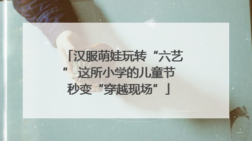 汉服萌娃玩转“六艺” 这所小学的儿童节秒变“穿越现场”