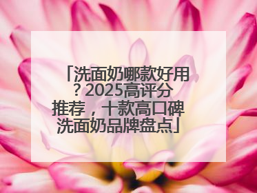 洗面奶哪款好用？2025高评分推荐，十款高口碑洗面奶品牌盘点