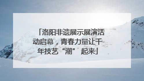 洛阳非遗展示展演活动启幕，青春力量让千年技艺“潮” 起来