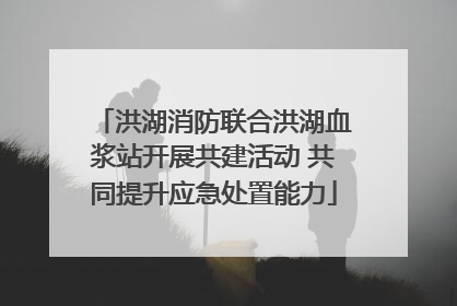 洪湖消防联合洪湖血浆站开展共建活动 共同提升应急处置能力