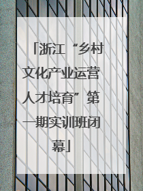 浙江“乡村文化产业运营人才培育”第一期实训班闭幕