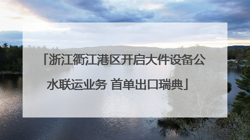 浙江衢江港区开启大件设备公水联运业务 首单出口瑞典