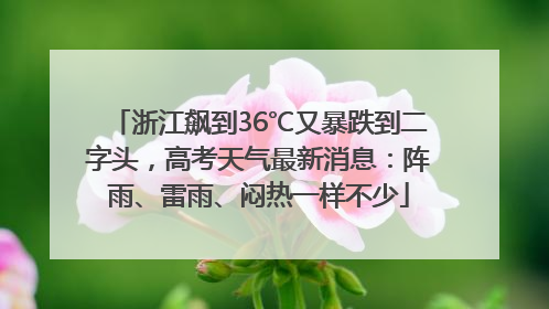 浙江飙到36℃又暴跌到二字头，高考天气最新消息：阵雨、雷雨、闷热一样不少