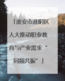淮安市淮阴区人大推动职业教育与产业需求“同频共振”