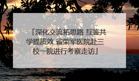 深化交流拓思路 互鉴共学提质效 省荣军医院赴三校一院进行考察走访