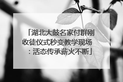 湖北大鼓名家付群刚收徒仪式秒变教学现场：活态传承薪火不断
