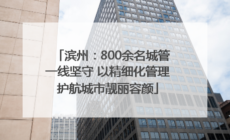 滨州：800余名城管一线坚守 以精细化管理护航城市靓丽容颜