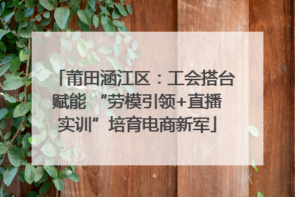 莆田涵江区：工会搭台赋能 “劳模引领+直播实训”培育电商新军