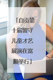 自贡第十届留守儿童才艺展演在富顺举行