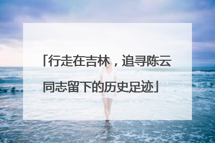行走在吉林，追寻陈云同志留下的历史足迹